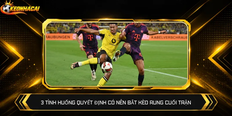 3 tình huống quyết định có nên bắt kèo rung cuối trận