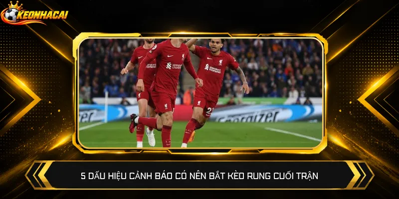 5 dấu hiệu cảnh báo có nên bắt kèo rung cuối trận