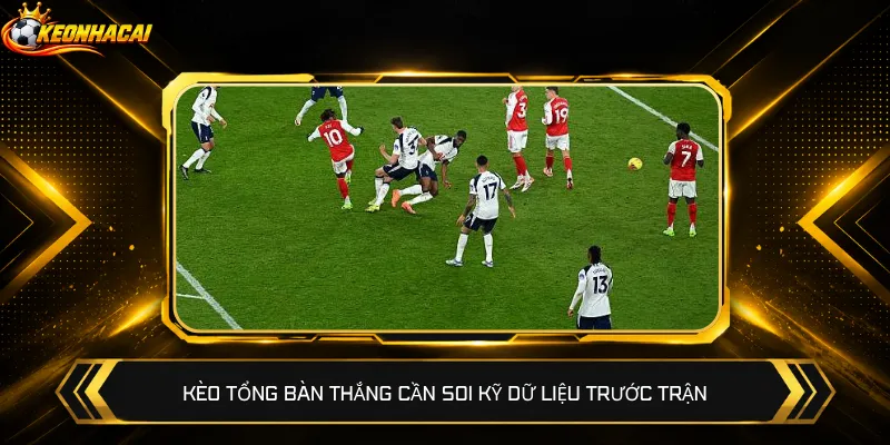Kèo tổng bàn thắng cần soi kỹ dữ liệu trước trận